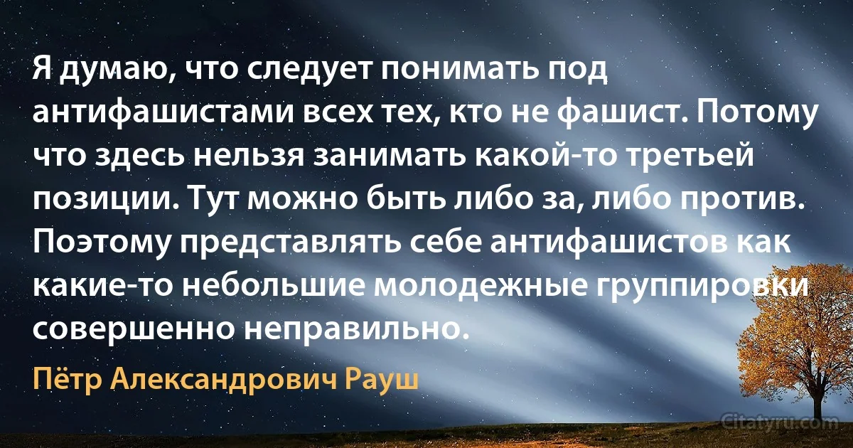 Я думаю, что следует понимать под антифашистами всех тех, кто не фашист. Потому что здесь нельзя занимать какой-то третьей позиции. Тут можно быть либо за, либо против. Поэтому представлять себе антифашистов как какие-то небольшие молодежные группировки совершенно неправильно. (Пётр Александрович Рауш)