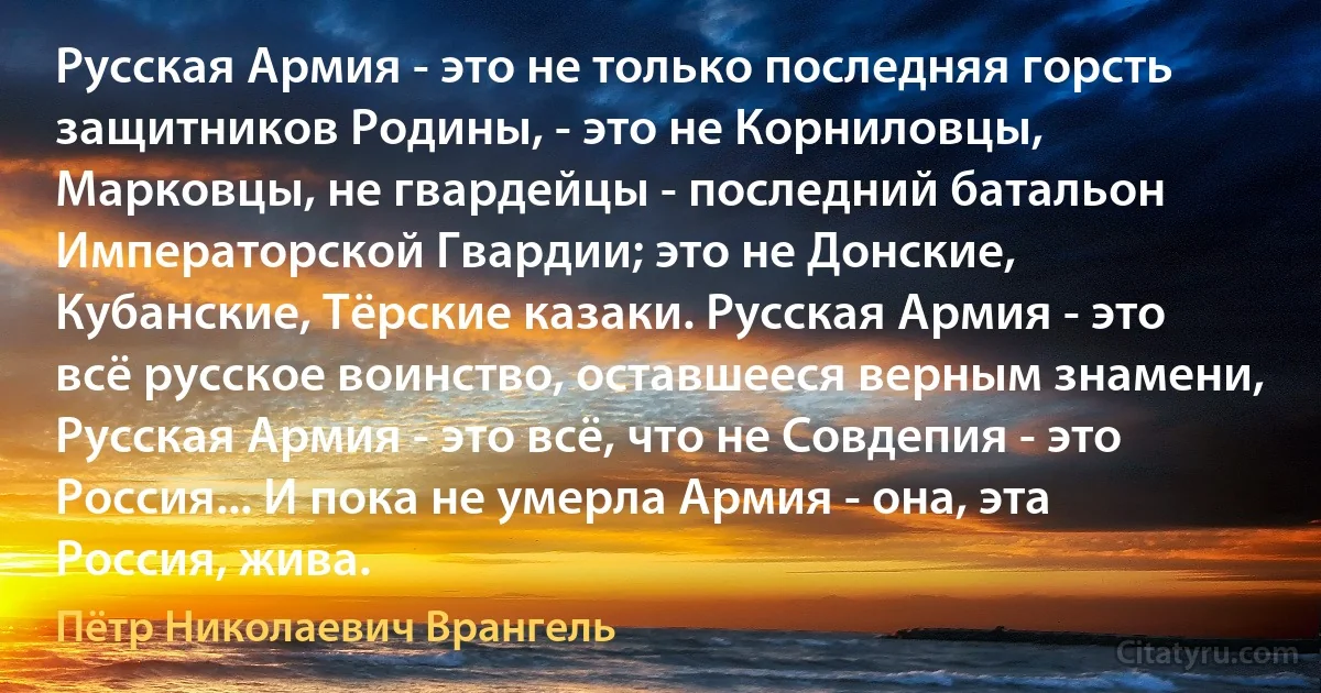 Русская Армия - это не только последняя горсть защитников Родины, - это не Корниловцы, Марковцы, не гвардейцы - последний батальон Императорской Гвардии; это не Донские, Кубанские, Тёрские казаки. Русская Армия - это всё русское воинство, оставшееся верным знамени, Русская Армия - это всё, что не Совдепия - это Россия... И пока не умерла Армия - она, эта Россия, жива. (Пётр Николаевич Врангель)