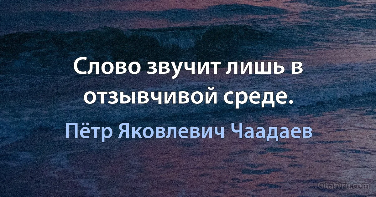 Слово звучит лишь в отзывчивой среде. (Пётр Яковлевич Чаадаев)