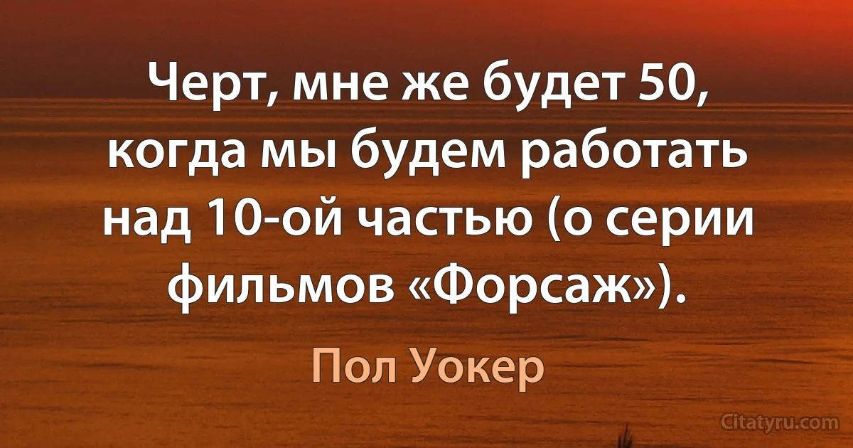 Черт, мне же будет 50, когда мы будем работать над 10-ой частью (о серии фильмов «Форсаж»). (Пол Уокер)