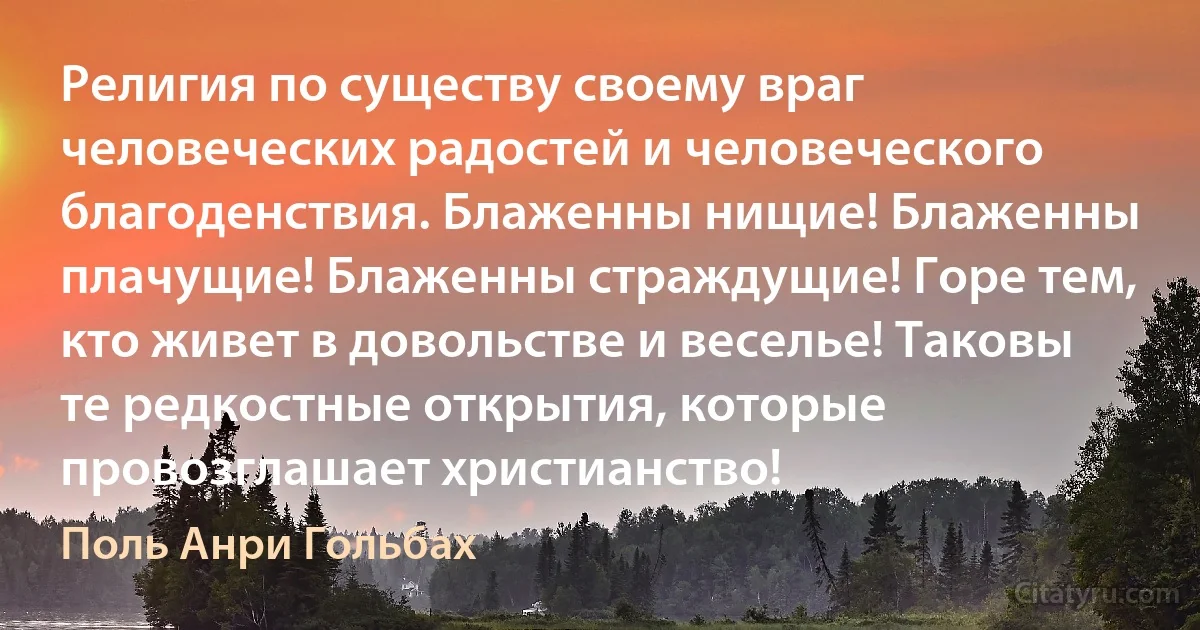 Религия по существу своему враг человеческих радостей и человеческого благоденствия. Блаженны нищие! Блаженны плачущие! Блаженны страждущие! Горе тем, кто живет в довольстве и веселье! Таковы те редкостные открытия, которые провозглашает христианство! (Поль Анри Гольбах)