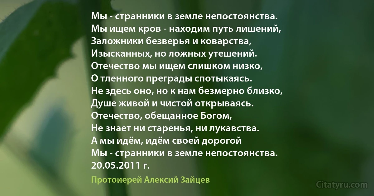 Мы - странники в земле непостоянства.
Мы ищем кров - находим путь лишений,
Заложники безверья и коварства,
Изысканных, но ложных утешений.
Отечество мы ищем слишком низко,
О тленного преграды спотыкаясь.
Не здесь оно, но к нам безмерно близко,
Душе живой и чистой открываясь.
Отечество, обещанное Богом,
Не знает ни старенья, ни лукавства.
А мы идём, идём своей дорогой
Мы - странники в земле непостоянства.
20.05.2011 г. (Протоиерей Алексий Зайцев)