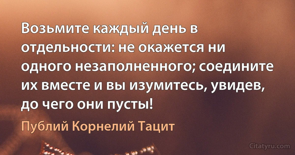 Возьмите каждый день в отдельности: не окажется ни одного незаполненного; соедините их вместе и вы изумитесь, увидев, до чего они пусты! (Публий Корнелий Тацит)