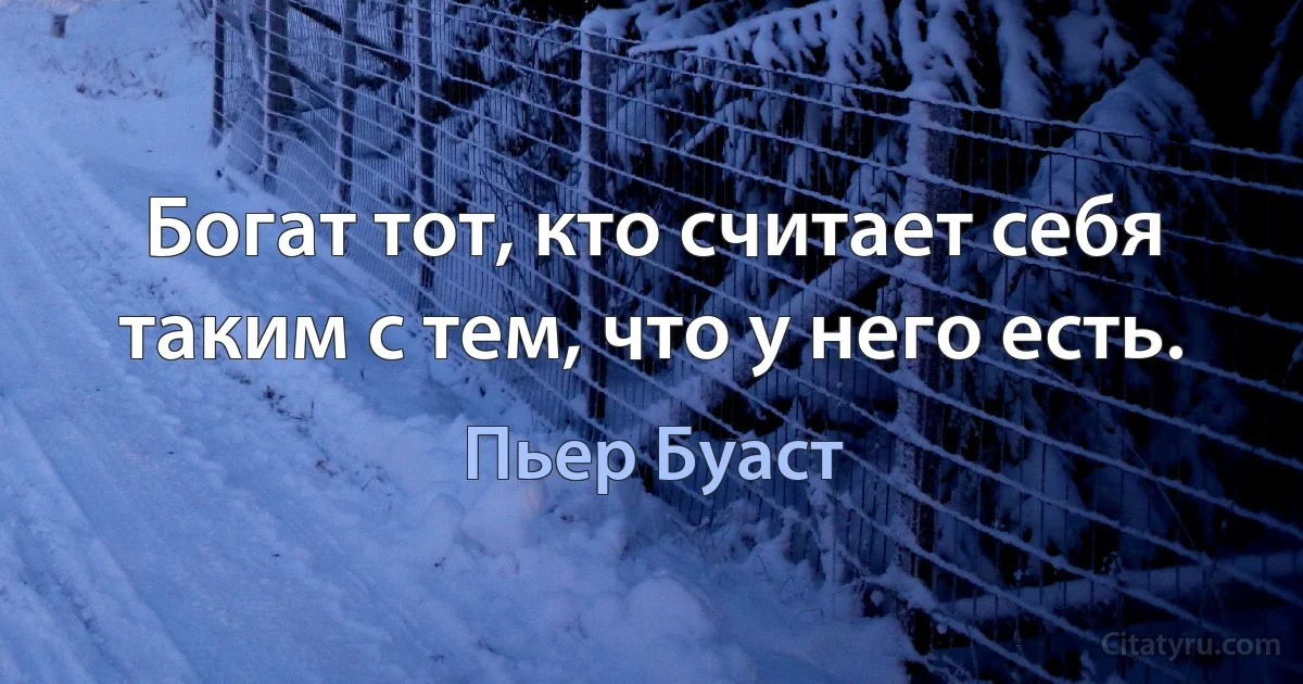 Богат тот, кто считает себя таким с тем, что у него есть. (Пьер Буаст)