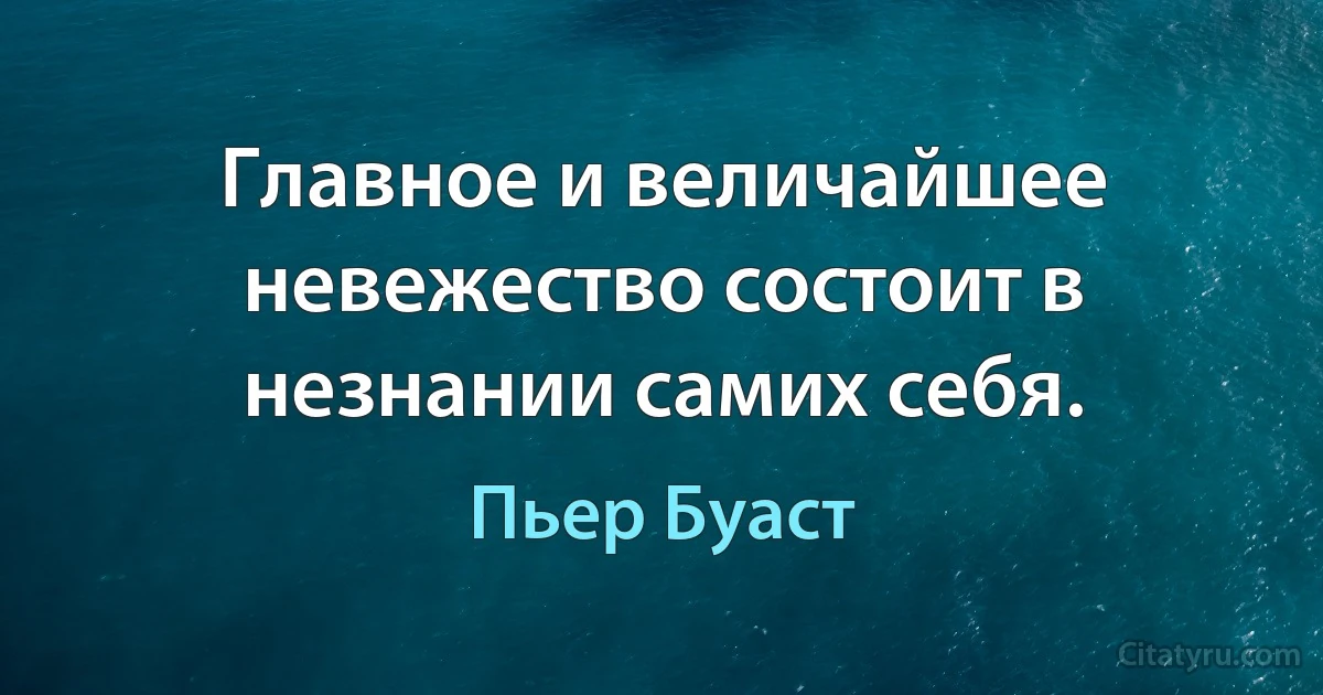 Главное и величайшее невежество состоит в незнании самих себя. (Пьер Буаст)