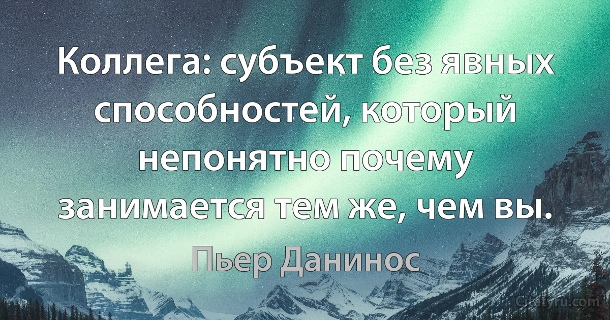 Коллега: субъект без явных способностей, который непонятно почему занимается тем же, чем вы. (Пьер Данинос)