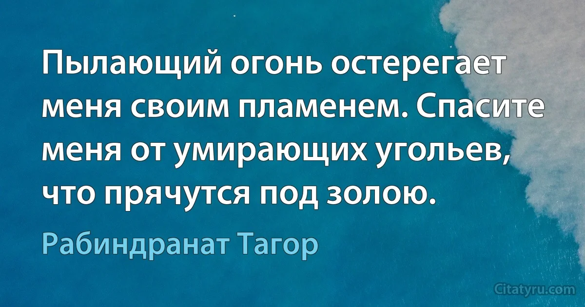 Пылающий огонь остерегает меня своим пламенем. Спасите меня от умирающих угольев, что прячутся под золою. (Рабиндранат Тагор)