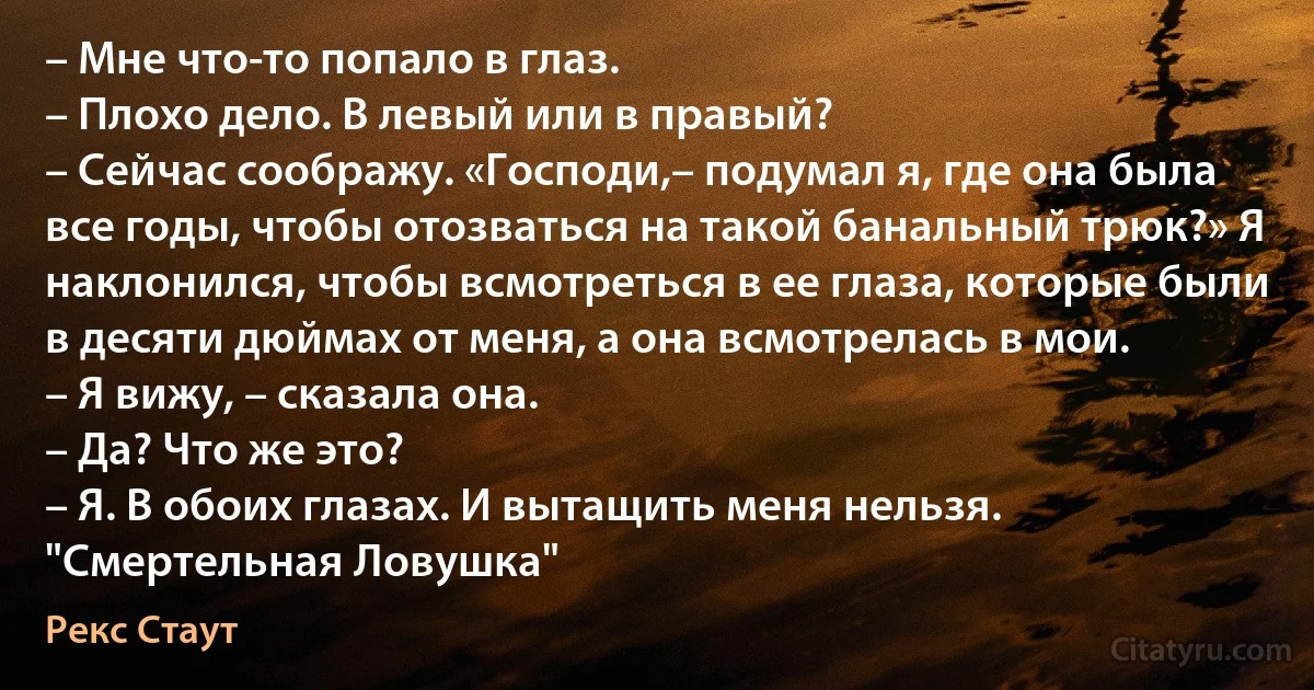 – Мне что-то попало в глаз.
– Плохо дело. В левый или в правый?
– Сейчас соображу. «Господи,– подумал я, где она была все годы, чтобы отозваться на такой банальный трюк?» Я наклонился, чтобы всмотреться в ее глаза, которые были в десяти дюймах от меня, а она всмотрелась в мои.
– Я вижу, – сказала она.
– Да? Что же это?
– Я. В обоих глазах. И вытащить меня нельзя.
"Смертельная Ловушка" (Рекс Стаут)