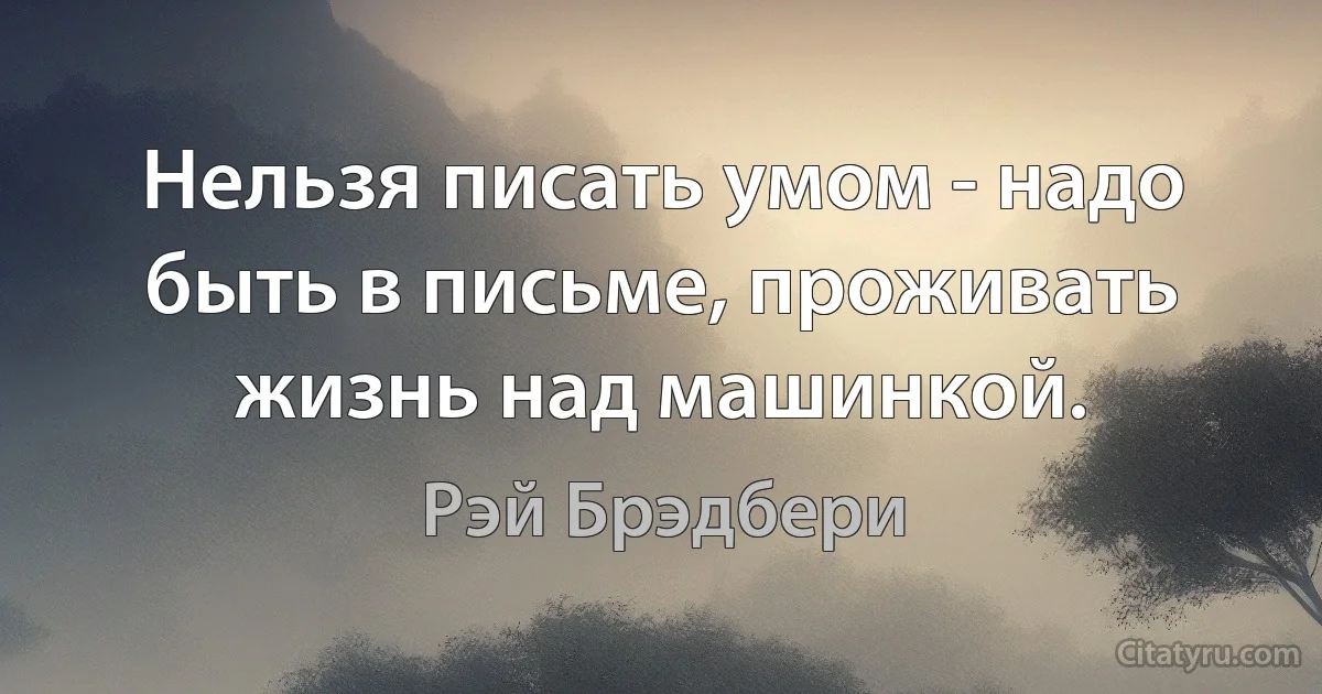 Нельзя писать умом - надо быть в письме, проживать жизнь над машинкой. (Рэй Брэдбери)