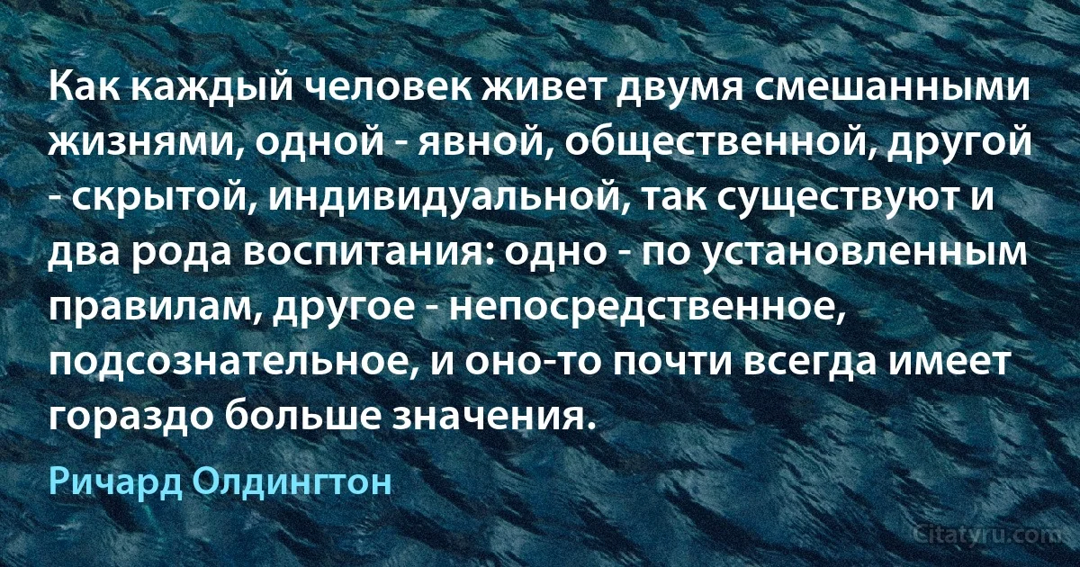 Как каждый человек живет двумя смешанными жизнями, одной - явной, общественной, другой - скрытой, индивидуальной, так существуют и два рода воспитания: одно - по установленным правилам, другое - непосредственное, подсознательное, и оно-то почти всегда имеет гораздо больше значения. (Ричард Олдингтон)