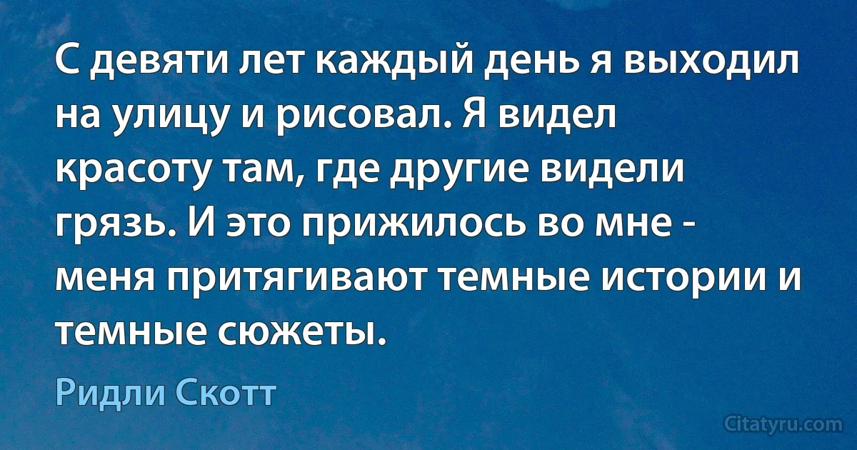 С девяти лет каждый день я выходил на улицу и рисовал. Я видел красоту там, где другие видели грязь. И это прижилось во мне - меня притягивают темные истории и темные сюжеты. (Ридли Скотт)