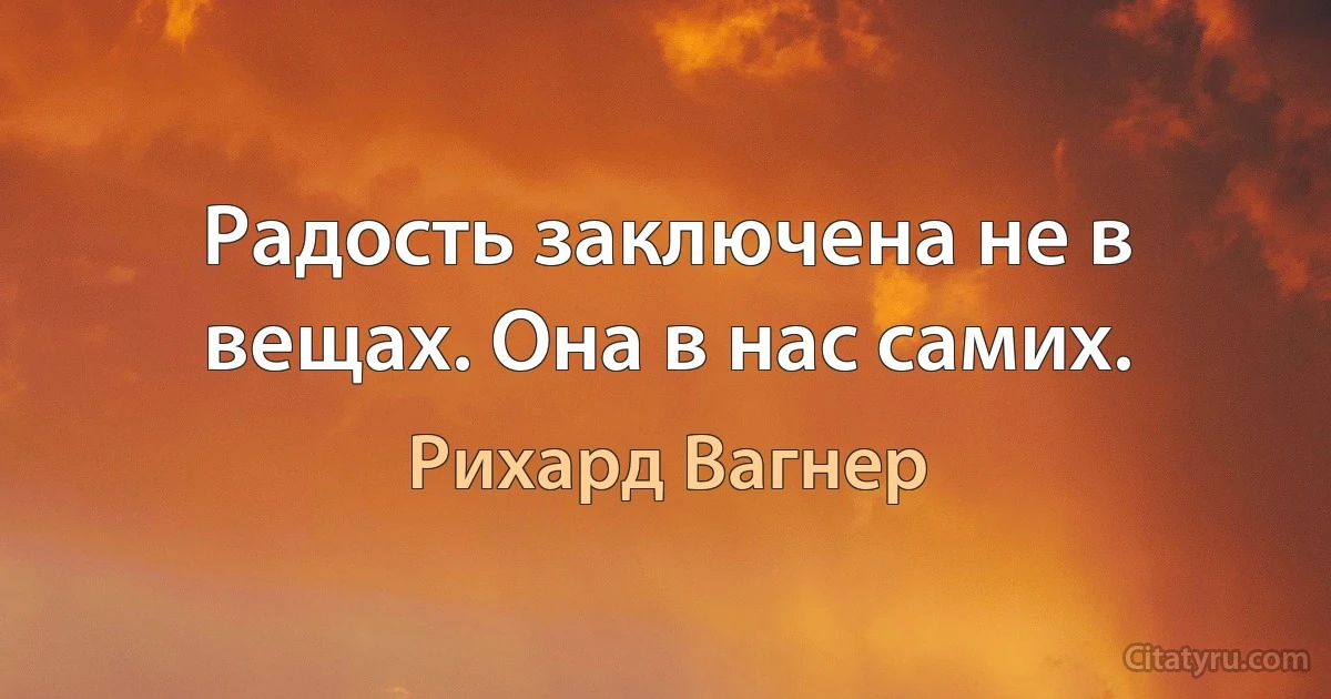 Радость заключена не в вещах. Она в нас самих. (Рихард Вагнер)