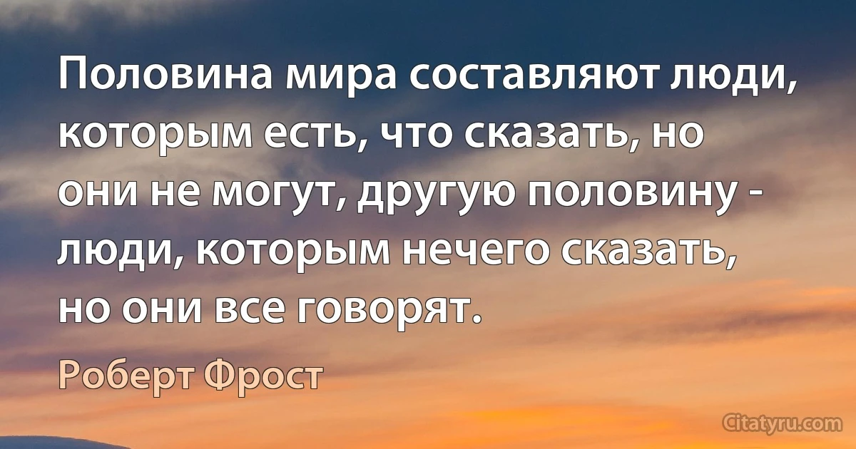 Половина мира составляют люди, которым есть, что сказать, но они не могут, другую половину - люди, которым нечего сказать, но они все говорят. (Роберт Фрост)