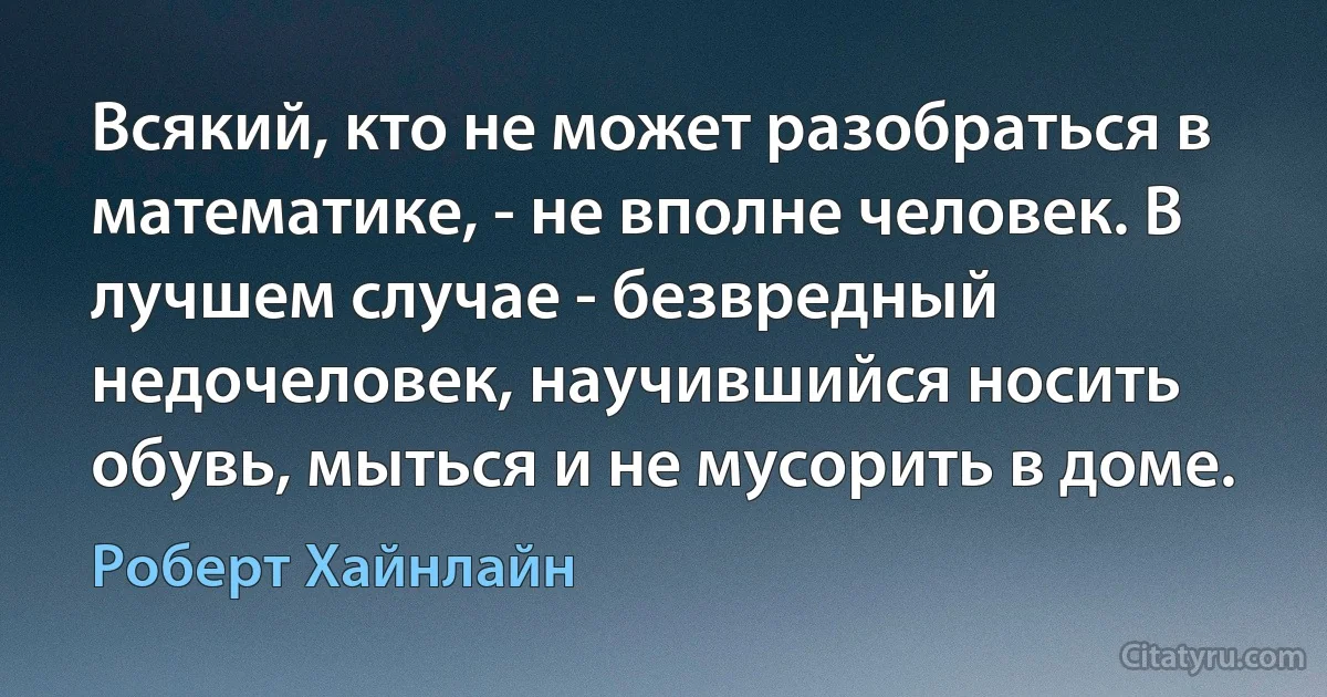 Всякий, кто не может разобраться в математике, - не вполне человек. В лучшем случае - безвредный недочеловек, научившийся носить обувь, мыться и не мусорить в доме. (Роберт Хайнлайн)