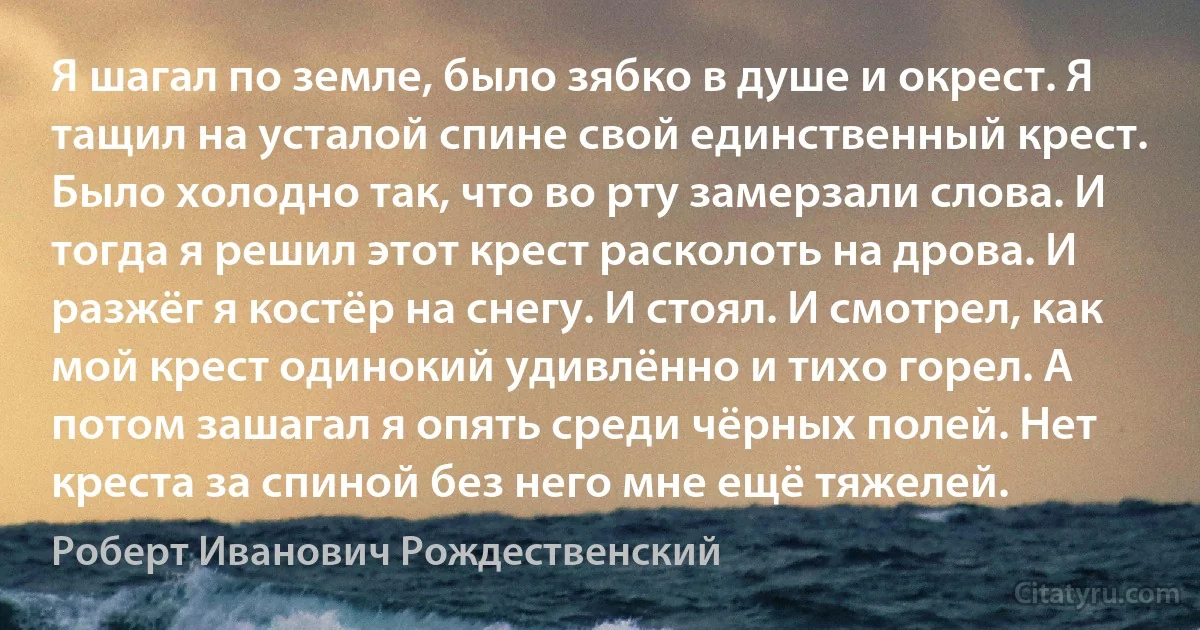 Я шагал по земле, было зябко в душе и окрест. Я тащил на усталой спине свой единственный крест. Было холодно так, что во рту замерзали слова. И тогда я решил этот крест расколоть на дрова. И разжёг я костёр на снегу. И стоял. И смотрел, как мой крест одинокий удивлённо и тихо горел. А потом зашагал я опять среди чёрных полей. Нет креста за спиной без него мне ещё тяжелей. (Роберт Иванович Рождественский)