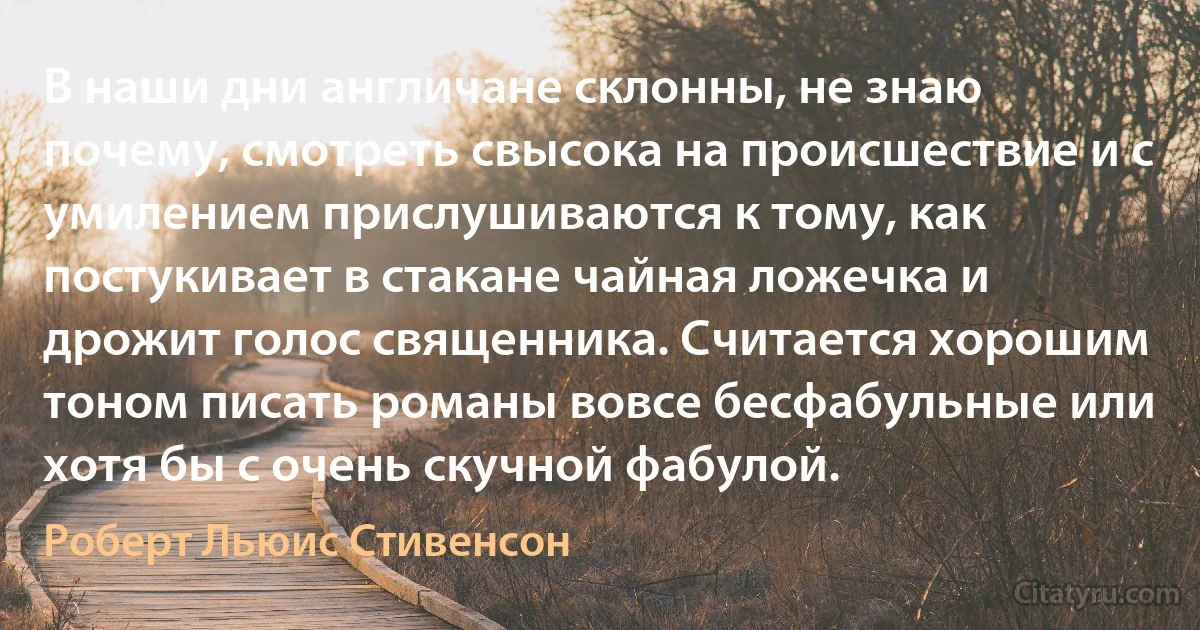 В наши дни англичане склонны, не знаю почему, смотреть свысока на происшествие и с умилением прислушиваются к тому, как постукивает в стакане чайная ложечка и дрожит голос священника. Считается хорошим тоном писать романы вовсе бесфабульные или хотя бы с очень скучной фабулой. (Роберт Льюис Стивенсон)