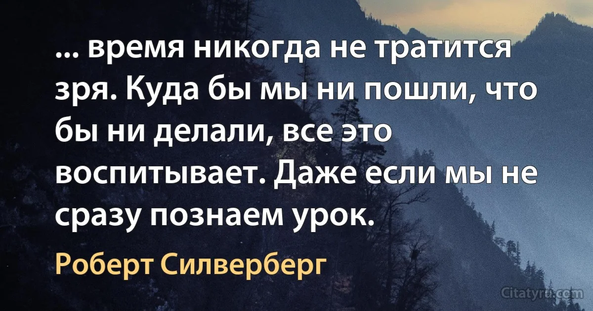 ... время никогда не тратится зря. Куда бы мы ни пошли, что бы ни делали, все это воспитывает. Даже если мы не сразу познаем урок. (Роберт Силверберг)