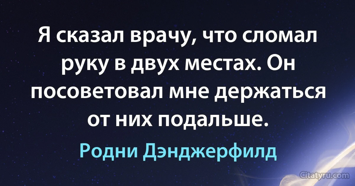 Я сказал врачу, что сломал руку в двух местах. Он посоветовал мне держаться от них подальше. (Родни Дэнджерфилд)