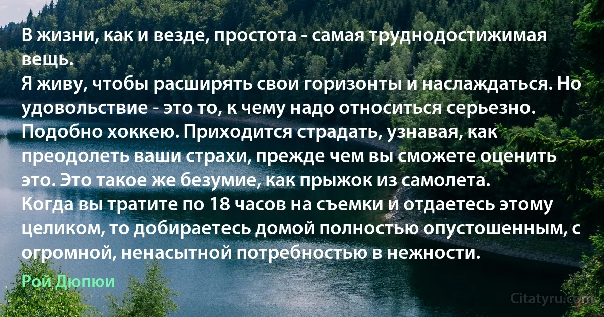 В жизни, как и везде, простота - самая труднодостижимая вещь.
Я живу, чтобы расширять свои горизонты и наслаждаться. Но удовольствие - это то, к чему надо относиться серьезно. Подобно хоккею. Приходится страдать, узнавая, как преодолеть ваши страхи, прежде чем вы сможете оценить это. Это такое же безумие, как прыжок из самолета.
Когда вы тратите по 18 часов на съемки и отдаетесь этому целиком, то добираетесь домой полностью опустошенным, с огромной, ненасытной потребностью в нежности. (Рой Дюпюи)