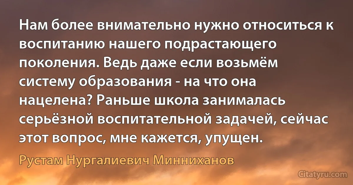 Нам более внимательно нужно относиться к воспитанию нашего подрастающего поколения. Ведь даже если возьмём систему образования - на что она нацелена? Раньше школа занималась серьёзной воспитательной задачей, сейчас этот вопрос, мне кажется, упущен. (Рустам Нургалиевич Минниханов)