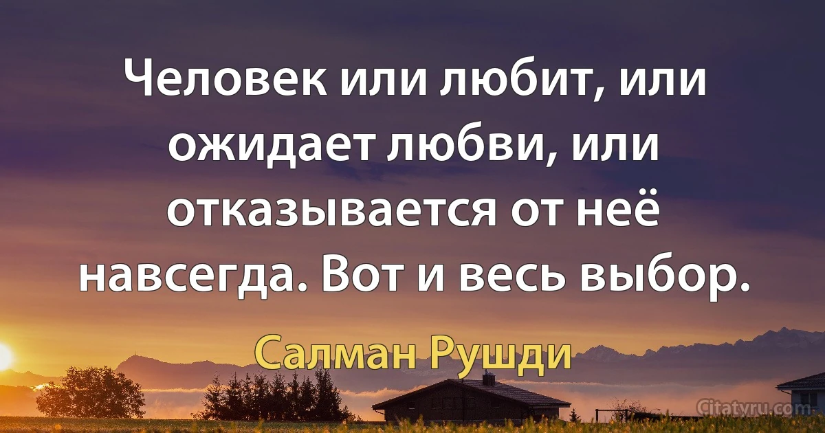 Человек или любит, или ожидает любви, или отказывается от неё навсегда. Вот и весь выбор. (Салман Рушди)