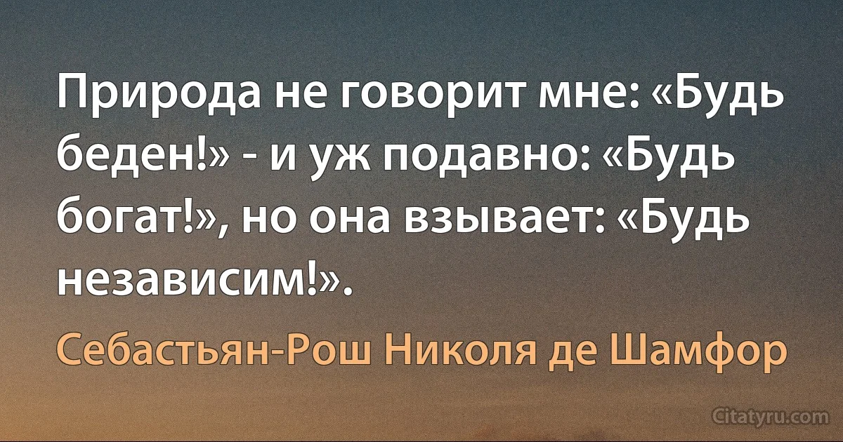 Природа не говорит мне: «Будь беден!» - и уж подавно: «Будь богат!», но она взывает: «Будь независим!». (Себастьян-Рош Николя де Шамфор)