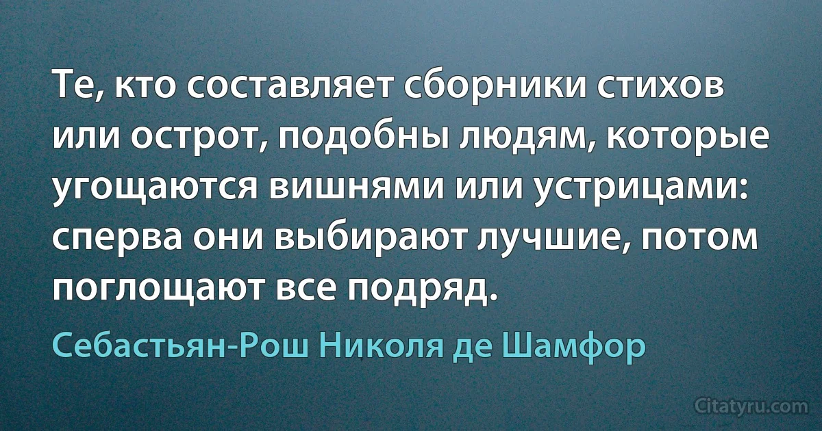 Те, кто составляет сборники стихов или острот, подобны людям, которые угощаются вишнями или устрицами: сперва они выбирают лучшие, потом поглощают все подряд. (Себастьян-Рош Николя де Шамфор)