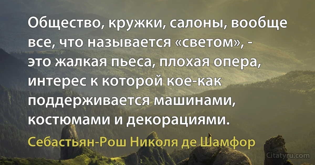 Общество, кружки, салоны, вообще все, что называется «светом», - это жалкая пьеса, плохая опера, интерес к которой кое-как поддерживается машинами, костюмами и декорациями. (Себастьян-Рош Николя де Шамфор)