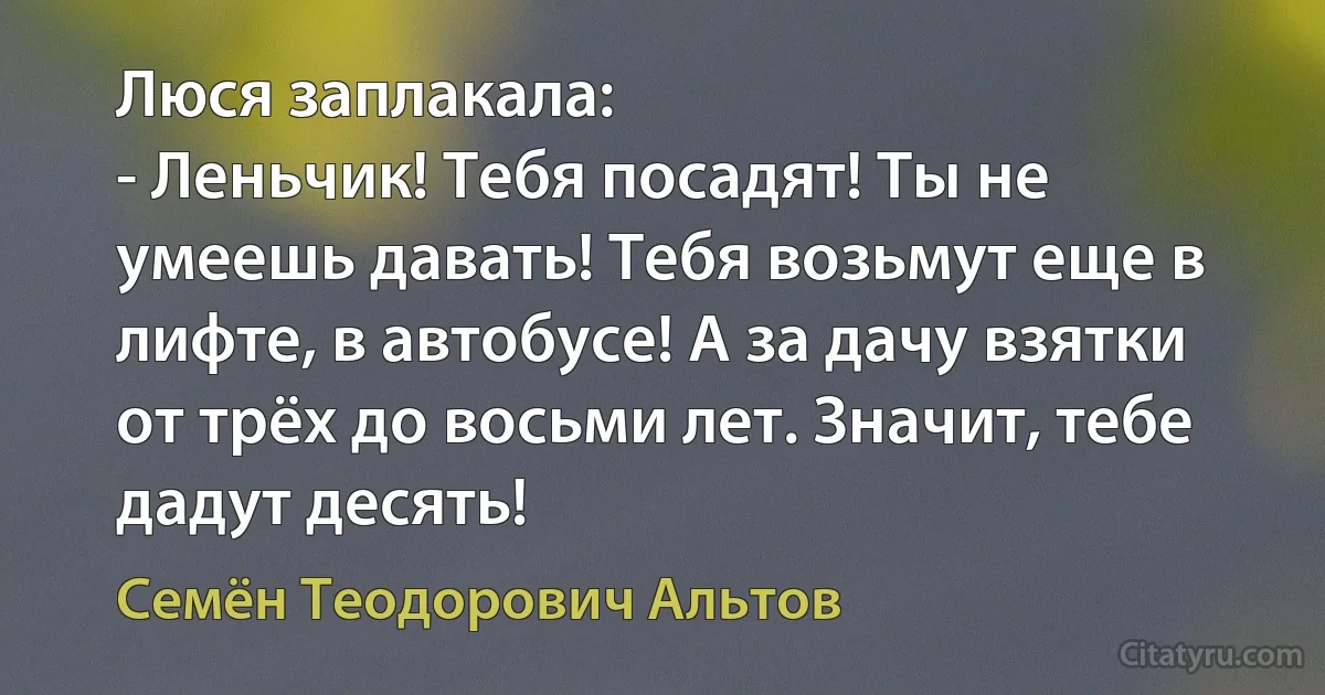 Люся заплакала:
- Леньчик! Тебя посадят! Ты не умеешь давать! Тебя возьмут еще в лифте, в автобусе! А за дачу взятки от трёх до восьми лет. Значит, тебе дадут десять! (Семён Теодорович Альтов)