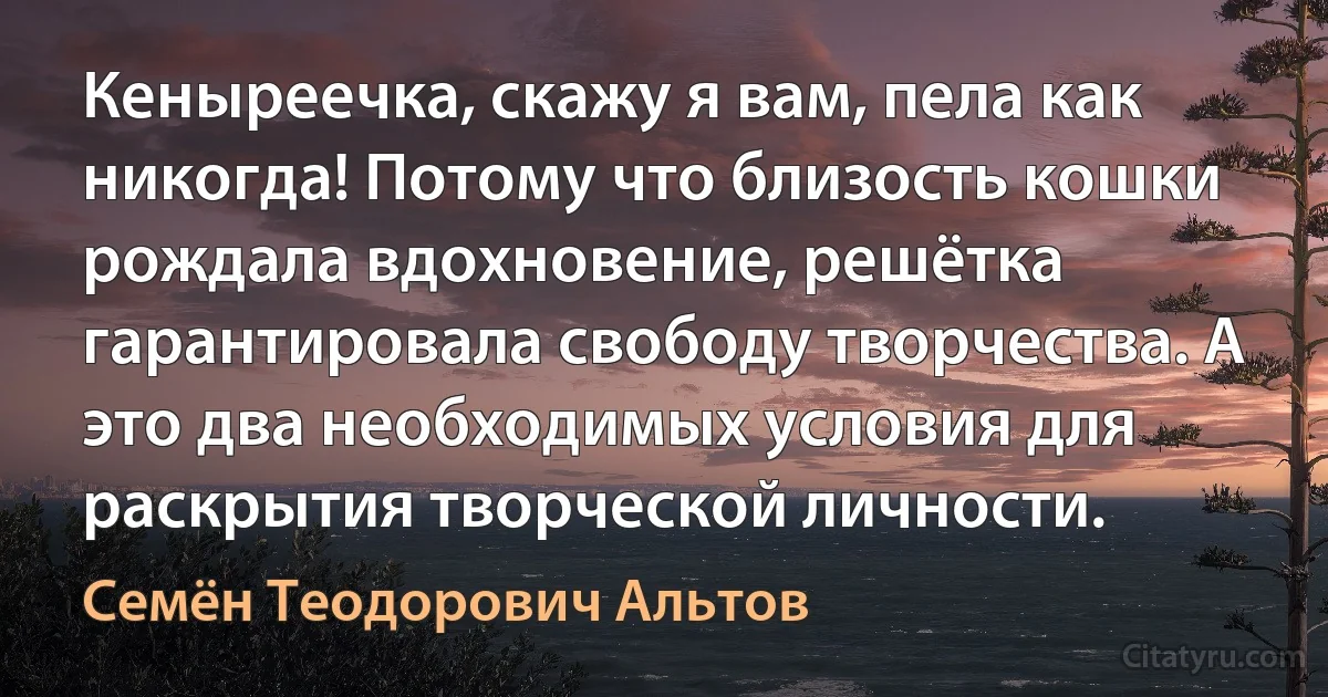 Кеныреечка, скажу я вам, пела как никогда! Потому что близость кошки рождала вдохновение, решётка гарантировала свободу творчества. А это два необходимых условия для раскрытия творческой личности. (Семён Теодорович Альтов)