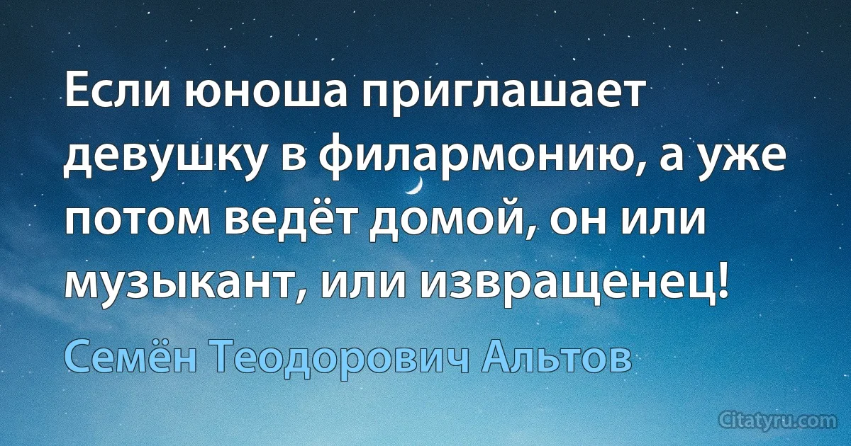 Если юноша приглашает девушку в филармонию, а уже потом ведёт домой, он или музыкант, или извращенец! (Семён Теодорович Альтов)