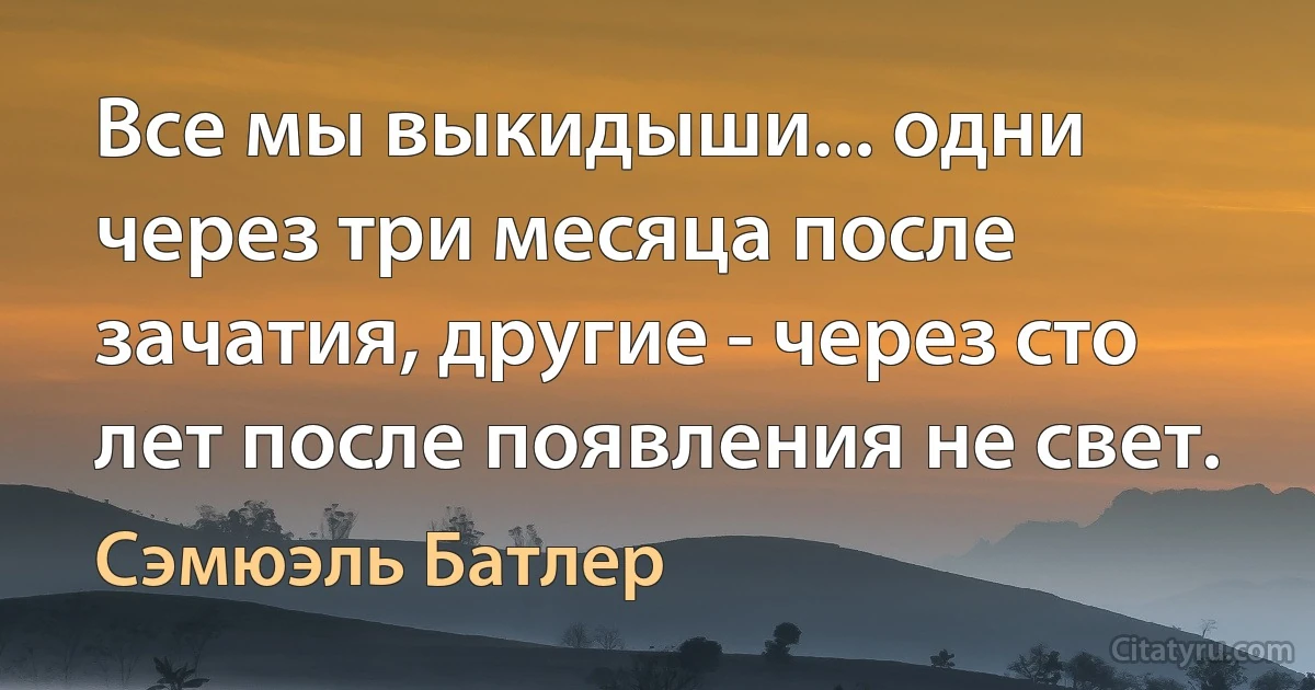 Все мы выкидыши... одни через три месяца после зачатия, другие - через сто лет после появления не свет. (Сэмюэль Батлер)