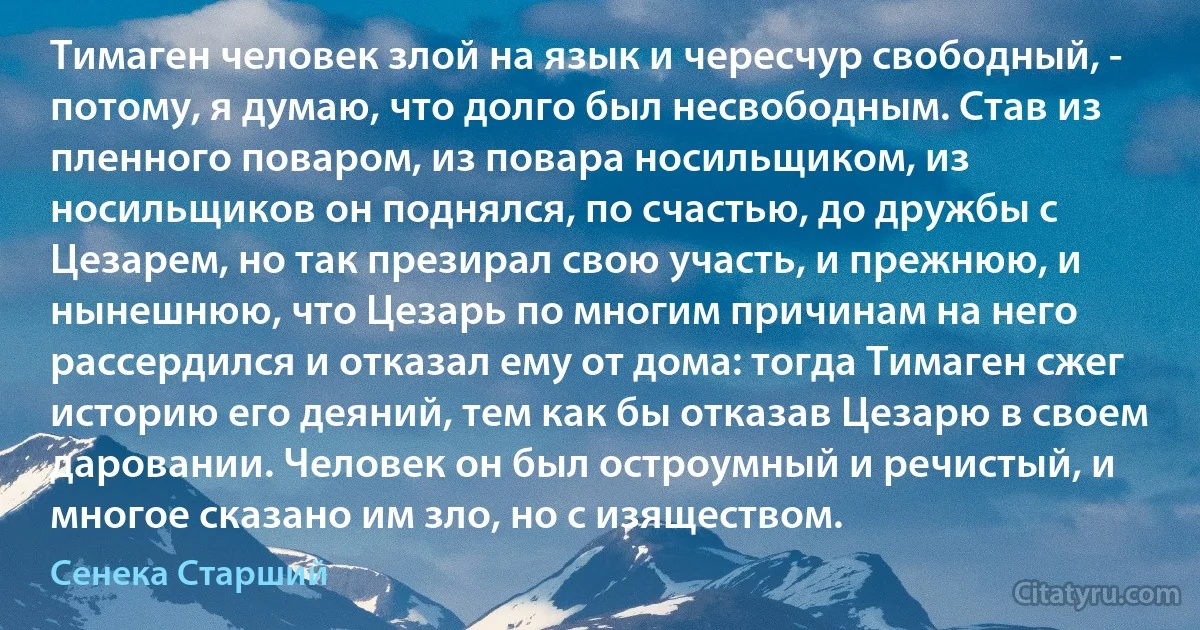 Тимаген человек злой на язык и чересчур свободный, - потому, я думаю, что долго был несвободным. Став из пленного поваром, из повара носильщиком, из носильщиков он поднялся, по счастью, до дружбы с Цезарем, но так презирал свою участь, и прежнюю, и нынешнюю, что Цезарь по многим причинам на него рассердился и отказал ему от дома: тогда Тимаген сжег историю его деяний, тем как бы отказав Цезарю в своем даровании. Человек он был остроумный и речистый, и многое сказано им зло, но с изяществом. (Сенека Старший)