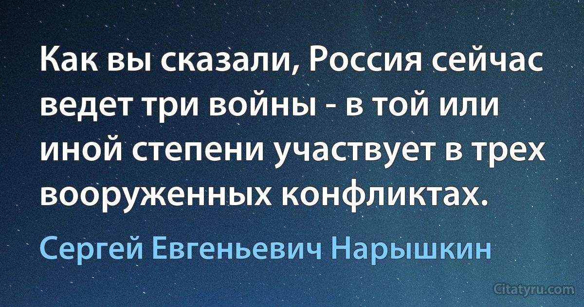 Как вы сказали, Россия сейчас ведет три войны - в той или иной степени участвует в трех вооруженных конфликтах. (Сергей Евгеньевич Нарышкин)