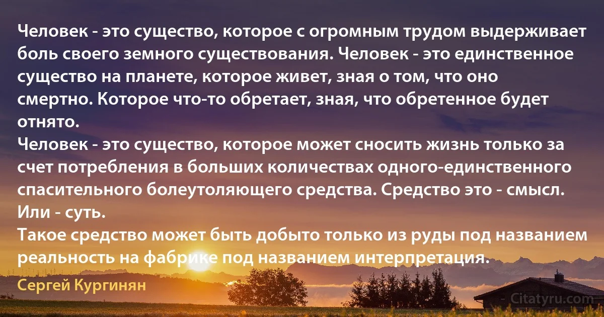 Человек - это существо, которое с огромным трудом выдерживает боль своего земного существования. Человек - это единственное существо на планете, которое живет, зная о том, что оно смертно. Которое что-то обретает, зная, что обретенное будет отнято.
Человек - это существо, которое может сносить жизнь только за счет потребления в больших количествах одного-единственного спасительного болеутоляющего средства. Средство это - смысл. Или - суть.
Такое средство может быть добыто только из руды под названием реальность на фабрике под названием интерпретация. (Сергей Кургинян)