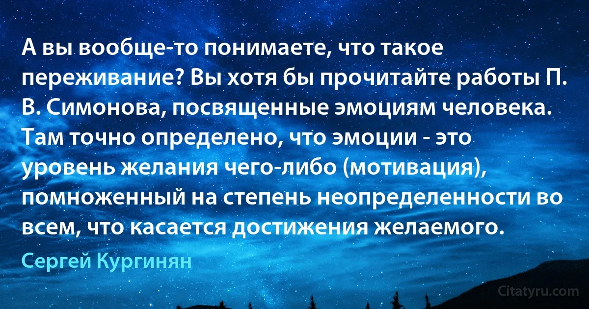 А вы вообще-то понимаете, что такое переживание? Вы хотя бы прочитайте работы П. В. Симонова, посвященные эмоциям человека. Там точно определено, что эмоции - это уровень желания чего-либо (мотивация), помноженный на степень неопределенности во всем, что касается достижения желаемого. (Сергей Кургинян)