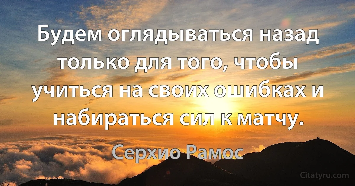 Будем оглядываться назад только для того, чтобы учиться на своих ошибках и набираться сил к матчу. (Серхио Рамос)