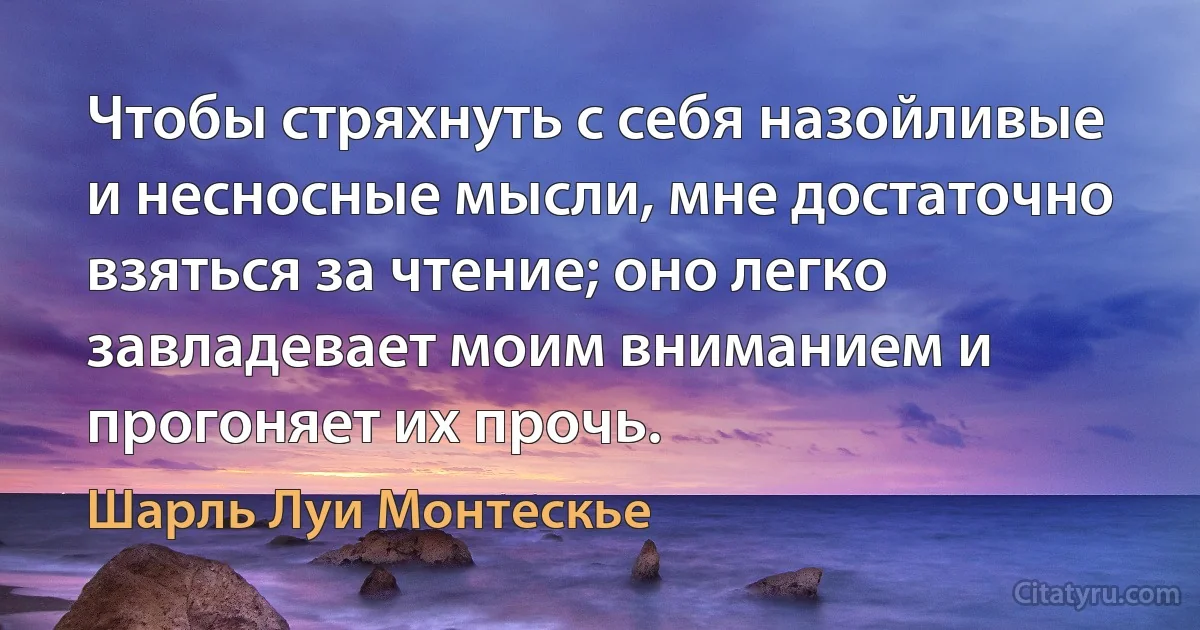 Чтобы стряхнуть с себя назойливые и несносные мысли, мне достаточно взяться за чтение; оно легко завладевает моим вниманием и прогоняет их прочь. (Шарль Луи Монтескье)