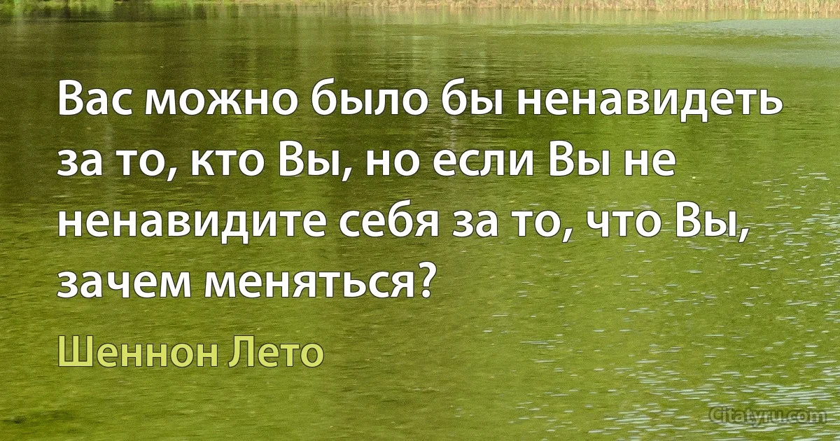 Вас можно было бы ненавидеть за то, кто Вы, но если Вы не ненавидите себя за то, что Вы, зачем меняться? (Шеннон Лето)