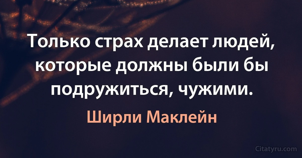 Только страх делает людей, которые должны были бы подружиться, чужими. (Ширли Маклейн)