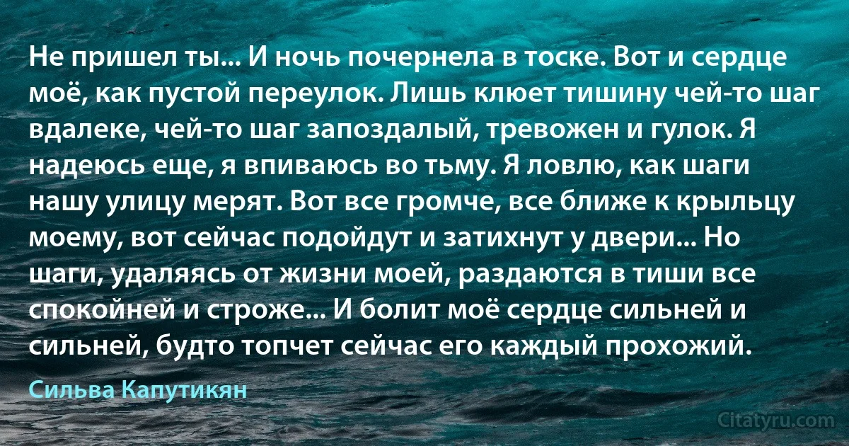 Не пришел ты... И ночь почернела в тоске. Вот и сердце моё, как пустой переулок. Лишь клюет тишину чей-то шаг вдалеке, чей-то шаг запоздалый, тревожен и гулок. Я надеюсь еще, я впиваюсь во тьму. Я ловлю, как шаги нашу улицу мерят. Вот все громче, все ближе к крыльцу моему, вот сейчас подойдут и затихнут у двери... Но шаги, удаляясь от жизни моей, раздаются в тиши все спокойней и строже... И болит моё сердце сильней и сильней, будто топчет сейчас его каждый прохожий. (Сильва Капутикян)