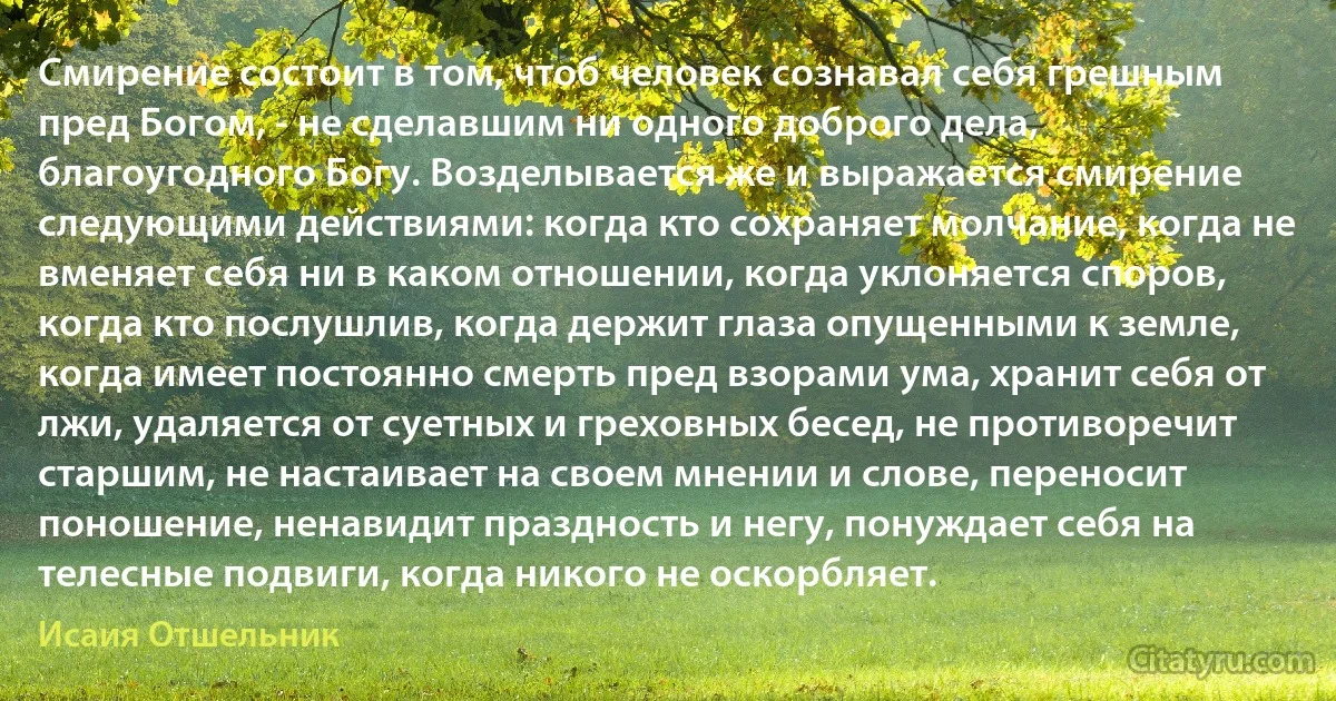 Смирение состоит в том, чтоб человек сознавал себя грешным пред Богом, - не сделавшим ни одного доброго дела, благоугодного Богу. Возделывается же и выражается смирение следующими действиями: когда кто сохраняет молчание, когда не вменяет себя ни в каком отношении, когда уклоняется споров, когда кто послушлив, когда держит глаза опущенными к земле, когда имеет постоянно смерть пред взорами ума, хранит себя от лжи, удаляется от суетных и греховных бесед, не противоречит старшим, не настаивает на своем мнении и слове, переносит поношение, ненавидит праздность и негу, понуждает себя на телесные подвиги, когда никого не оскорбляет. (Исаия Отшельник)