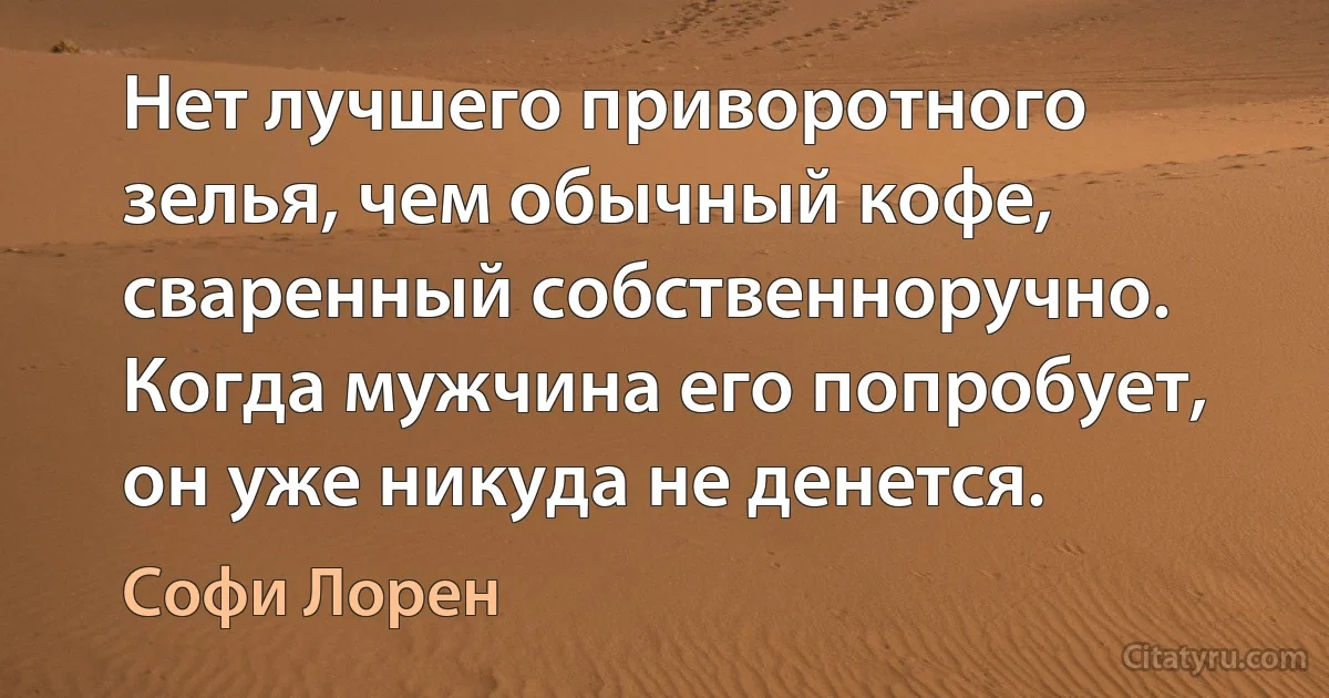 Нет лучшего приворотного зелья, чем обычный кофе, сваренный собственноручно. Когда мужчина его попробует, он уже никуда не денется. (Софи Лорен)