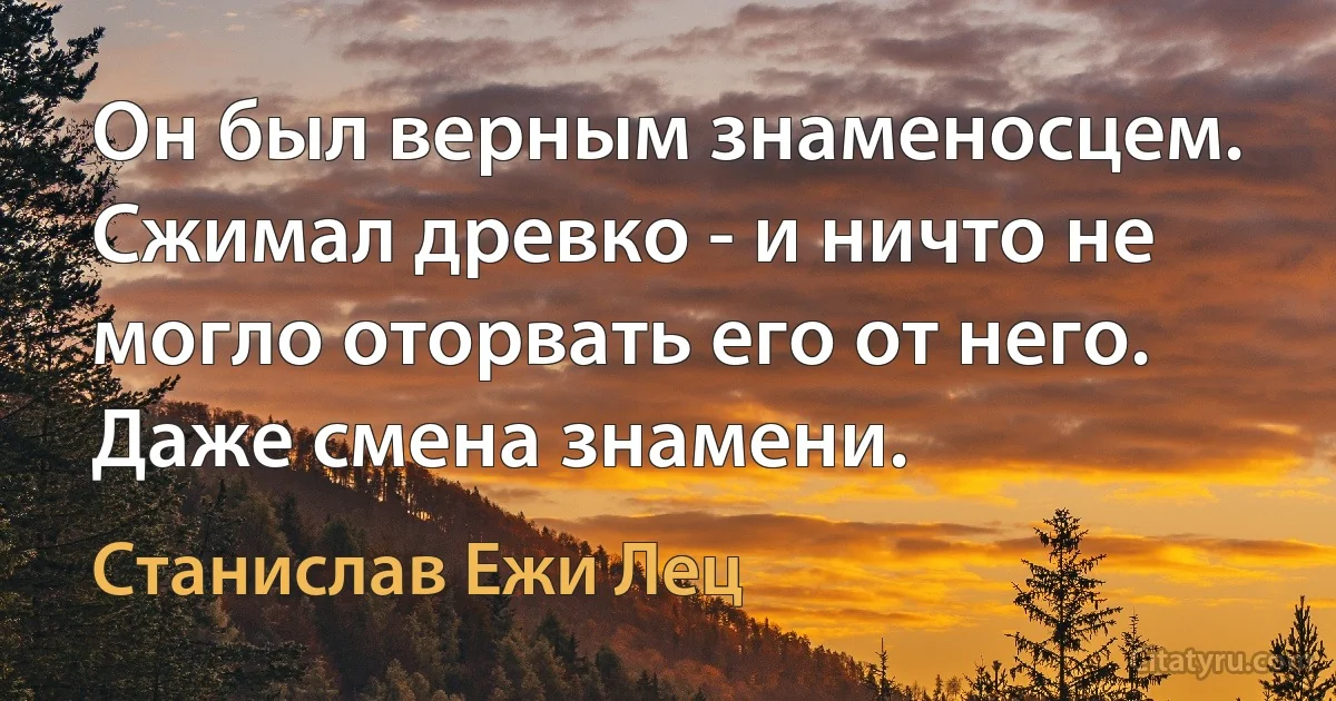 Он был верным знаменосцем. Сжимал древко - и ничто не могло оторвать его от него. Даже смена знамени. (Станислав Ежи Лец)