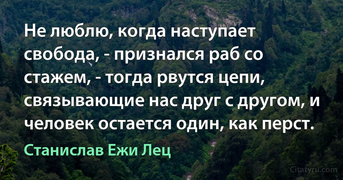 Не люблю, когда наступает свобода, - признался раб со стажем, - тогда рвутся цепи, связывающие нас друг с другом, и человек остается один, как перст. (Станислав Ежи Лец)