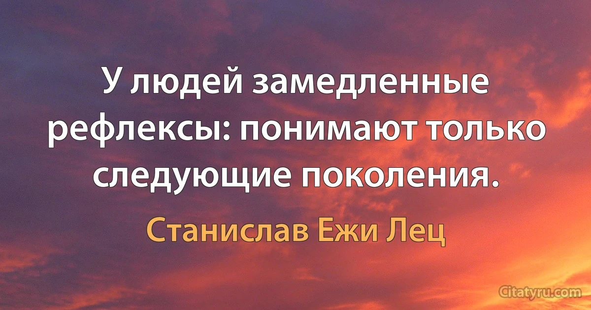 У людей замедленные рефлексы: понимают только следующие поколения. (Станислав Ежи Лец)