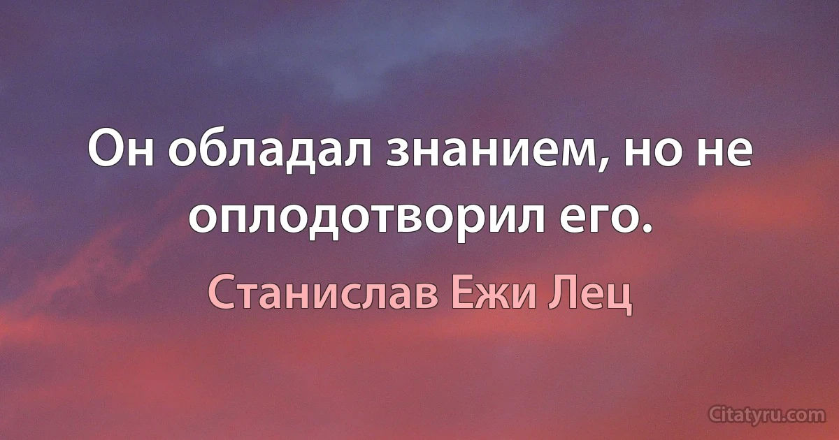 Он обладал знанием, но не оплодотворил его. (Станислав Ежи Лец)