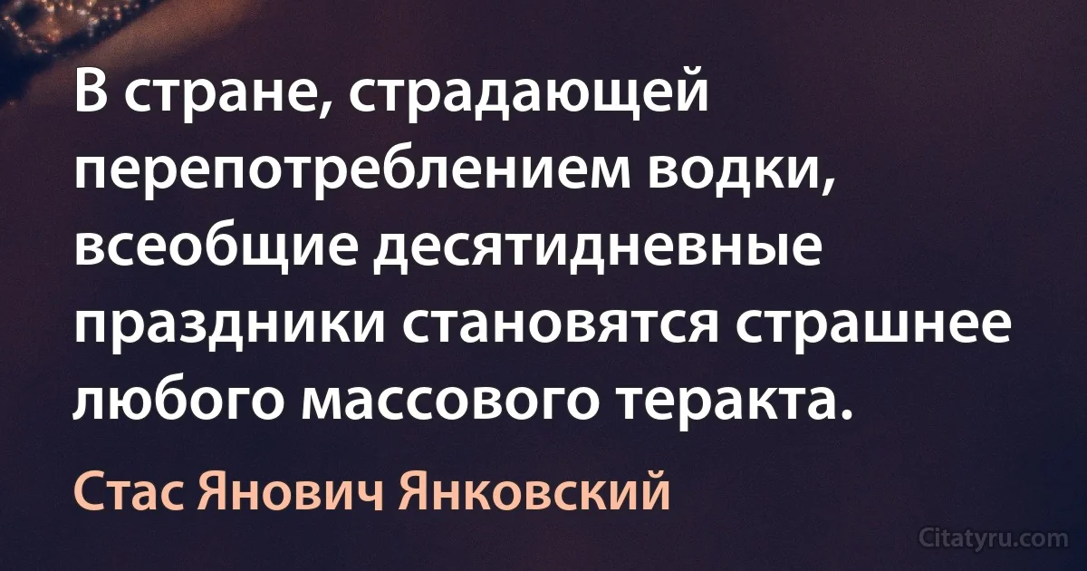 В стране, страдающей перепотреблением водки, всеобщие десятидневные праздники становятся страшнее любого массового теракта. (Стас Янович Янковский)