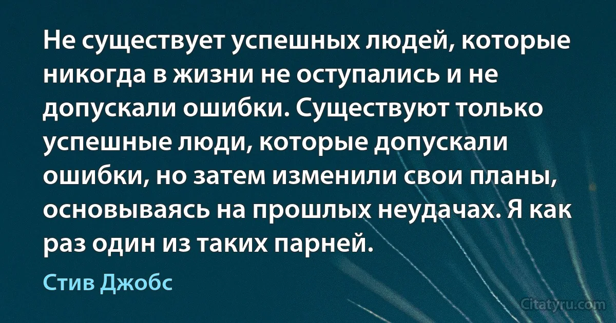 Не существует успешных людей, которые никогда в жизни не оступались и не допускали ошибки. Существуют только успешные люди, которые допускали ошибки, но затем изменили свои планы, основываясь на прошлых неудачах. Я как раз один из таких парней. (Стив Джобс)