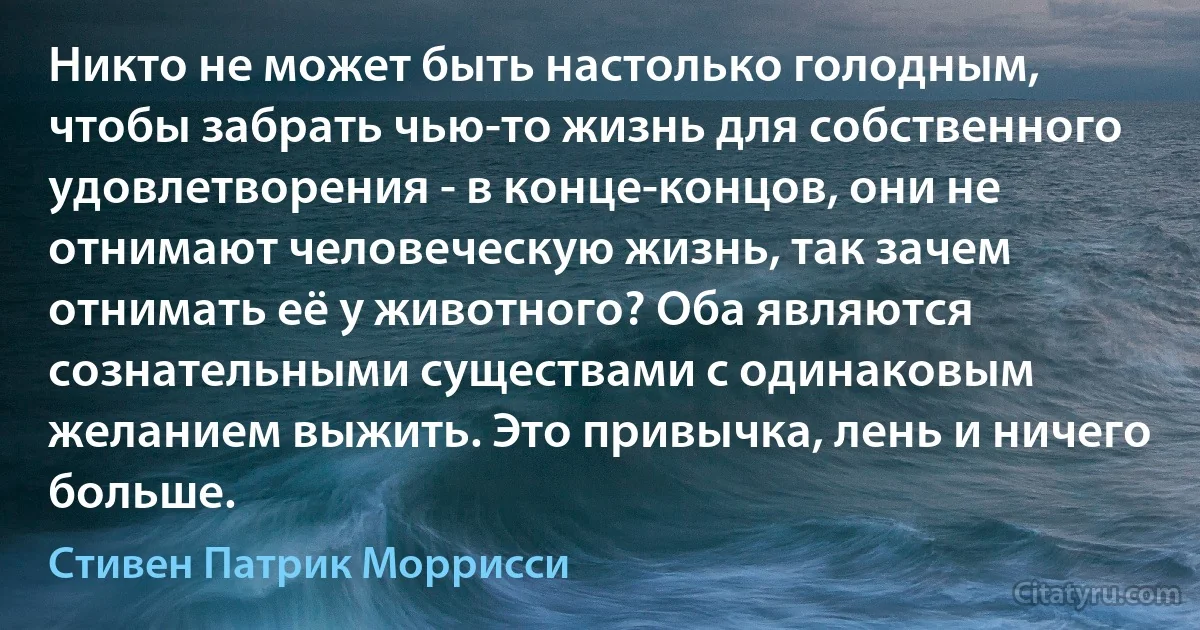 Никто не может быть настолько голодным, чтобы забрать чью-то жизнь для собственного удовлетворения - в конце-концов, они не отнимают человеческую жизнь, так зачем отнимать её у животного? Оба являются сознательными существами с одинаковым желанием выжить. Это привычка, лень и ничего больше. (Стивен Патрик Моррисси)